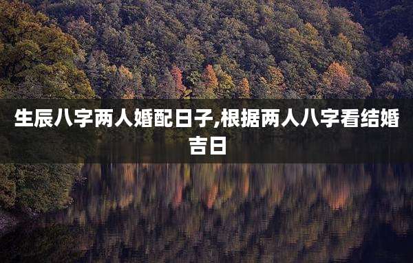 生辰八字两人婚配日子,根据两人八字看结婚吉日