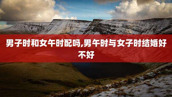 男子时和女午时配吗,男午时与女子时结婚好不好