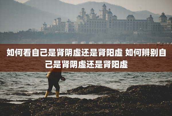 如何看自己是肾阴虚还是肾阳虚 如何辨别自己是肾阴虚还是肾阳虚
