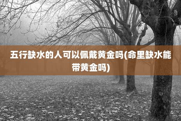 五行缺水的人可以佩戴黄金吗(命里缺水能带黄金吗)