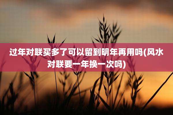 过年对联买多了可以留到明年再用吗(风水对联要一年换一次吗)