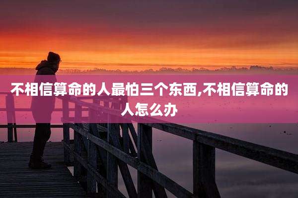 不相信算命的人最怕三个东西,不相信算命的人怎么办