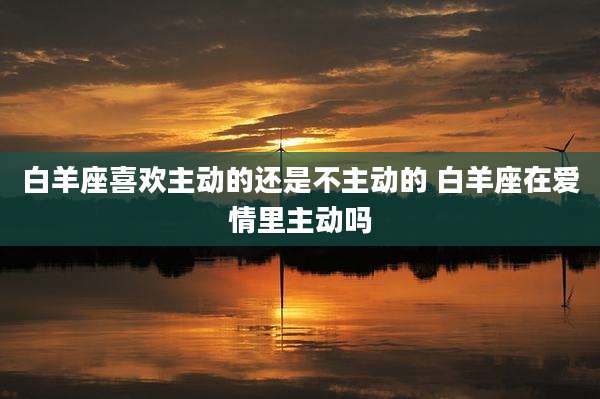 白羊座喜欢主动的还是不主动的 白羊座在爱情里主动吗