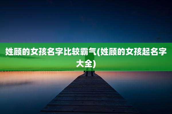 姓顾的女孩名字比较霸气(姓顾的女孩起名字大全)