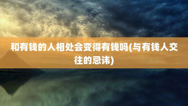 和有钱的人相处会变得有钱吗(与有钱人交往的忌讳)