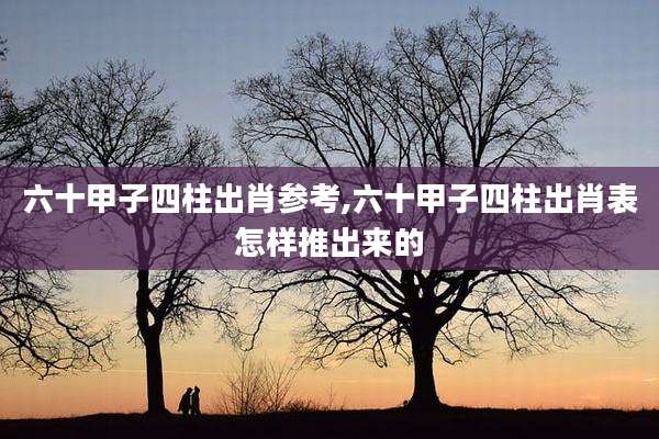 六十甲子四柱出肖参考,六十甲子四柱出肖表怎样推出来的