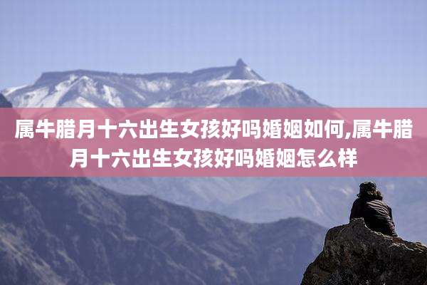 属牛腊月十六出生女孩好吗婚姻如何,属牛腊月十六出生女孩好吗婚姻怎么样