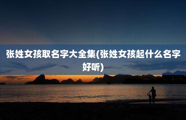 张姓女孩取名字大全集(张姓女孩起什么名字好听)