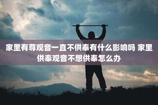 家里有尊观音一直不供奉有什么影响吗 家里供奉观音不想供奉怎么办