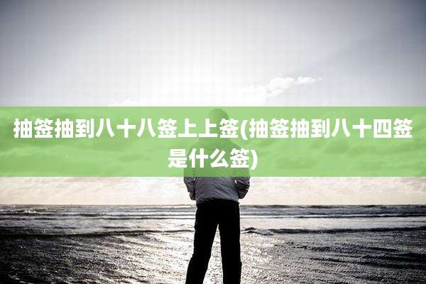 抽签抽到八十八签上上签(抽签抽到八十四签是什么签)