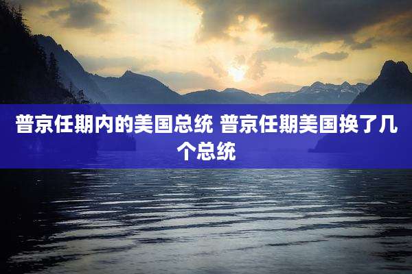 普京任期内的美国总统 普京任期美国换了几个总统