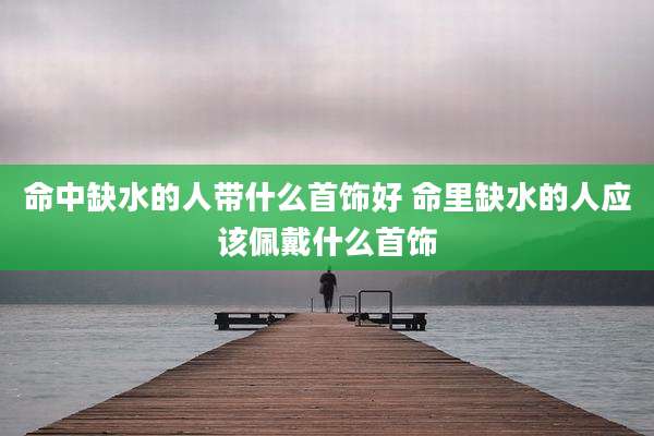 命中缺水的人带什么首饰好 命里缺水的人应该佩戴什么首饰