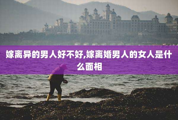 嫁离异的男人好不好,嫁离婚男人的女人是什么面相