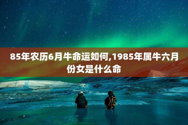 85年农历6月牛命运如何,1985年属牛六月份女是什么命
