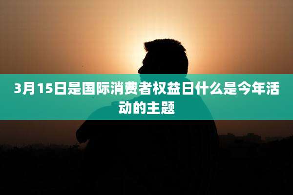 3月15日是国际消费者权益日什么是今年活动的主题