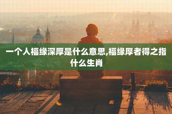 一个人福缘深厚是什么意思,福缘厚者得之指什么生肖