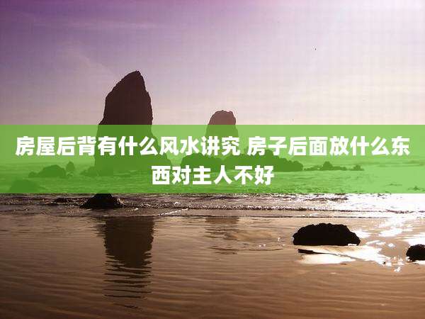 房屋后背有什么风水讲究 房子后面放什么东西对主人不好