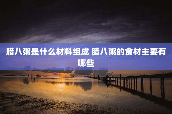 腊八粥是什么材料组成 腊八粥的食材主要有哪些