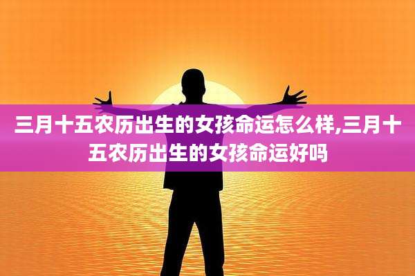 三月十五农历出生的女孩命运怎么样,三月十五农历出生的女孩命运好吗