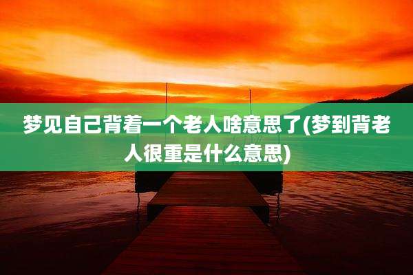 梦见自己背着一个老人啥意思了(梦到背老人很重是什么意思)