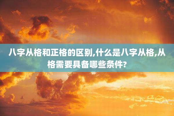 八字从格和正格的区别,什么是八字从格,从格需要具备哪些条件?