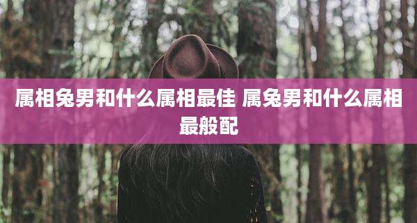 属相兔男和什么属相最佳 属兔男和什么属相最般配