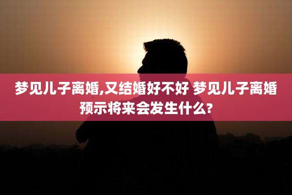 梦见儿子离婚,又结婚好不好 梦见儿子离婚预示将来会发生什么?