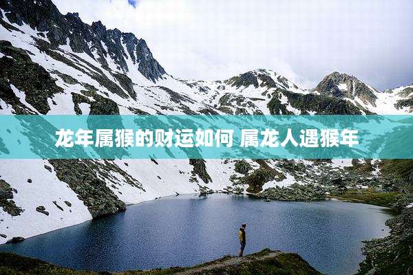 龙年属猴的财运如何 属龙人遇猴年