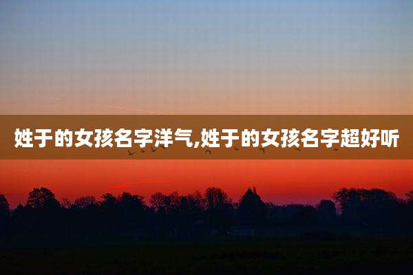 姓于的女孩名字洋气,姓于的女孩名字超好听