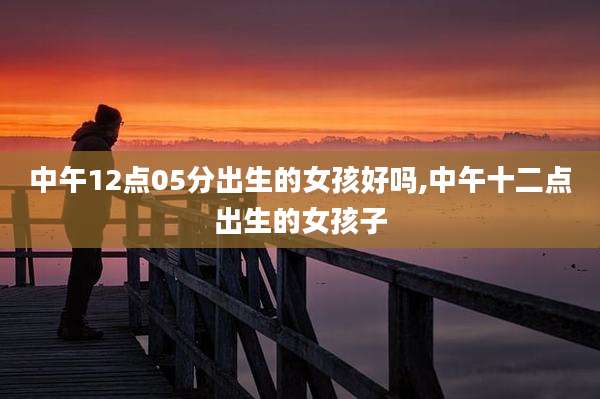 中午12点05分出生的女孩好吗,中午十二点出生的女孩子