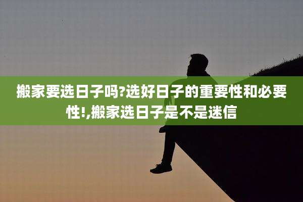 搬家要选日子吗?选好日子的重要性和必要性!,搬家选日子是不是迷信