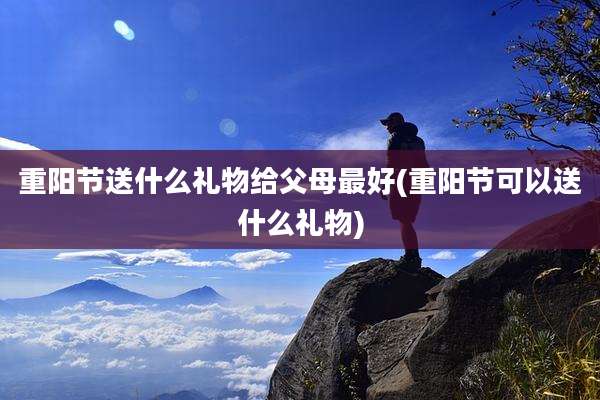 重阳节送什么礼物给父母最好(重阳节可以送什么礼物)