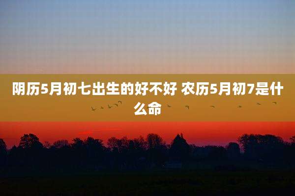 阴历5月初七出生的好不好 农历5月初7是什么命
