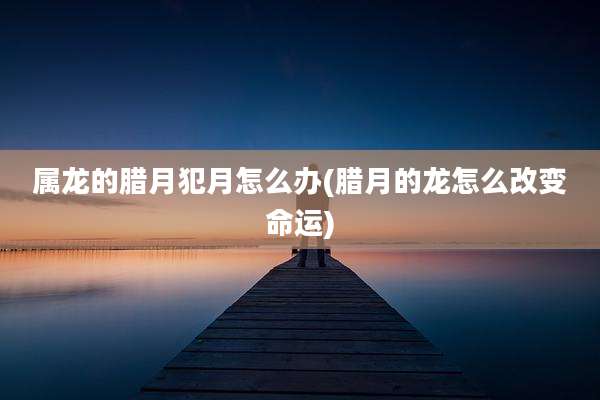 属龙的腊月犯月怎么办(腊月的龙怎么改变命运)