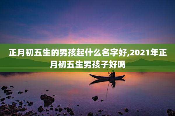 正月初五生的男孩起什么名字好,2021年正月初五生男孩子好吗