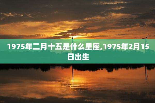 1975年二月十五是什么星座,1975年2月15日出生