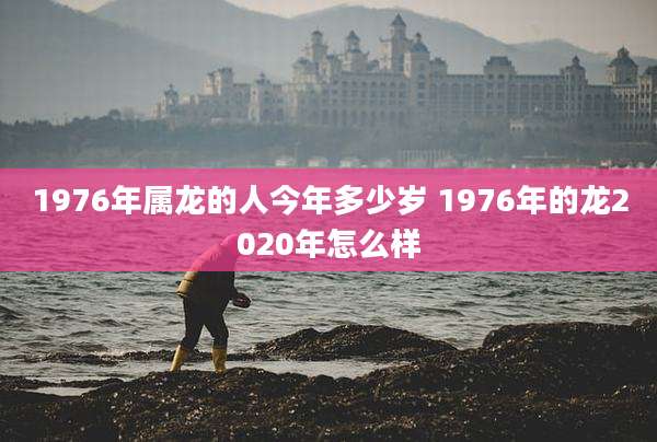 1976年属龙的人今年多少岁 1976年的龙2020年怎么样