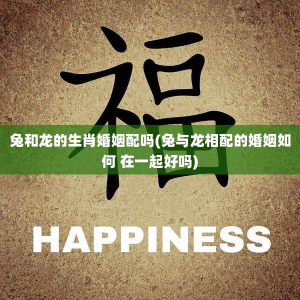 兔和龙的生肖婚姻配吗(兔与龙相配的婚姻如何 在一起好吗)