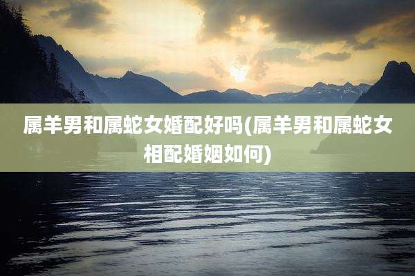 属羊男和属蛇女婚配好吗(属羊男和属蛇女相配婚姻如何)