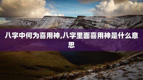 八字中何为喜用神,八字里面喜用神是什么意思