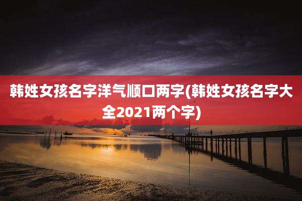韩姓女孩名字洋气顺口两字(韩姓女孩名字大全2021两个字)