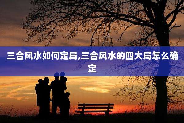 三合风水如何定局,三合风水的四大局怎么确定