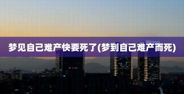 梦见自己难产快要死了(梦到自己难产而死)