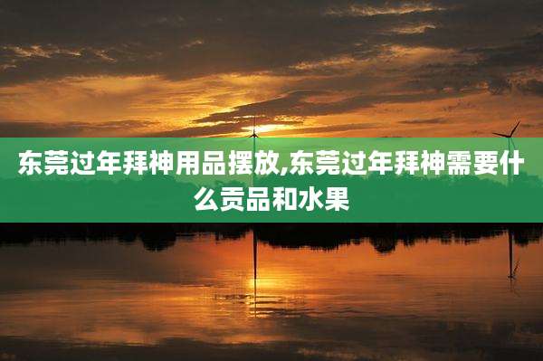 东莞过年拜神用品摆放,东莞过年拜神需要什么贡品和水果