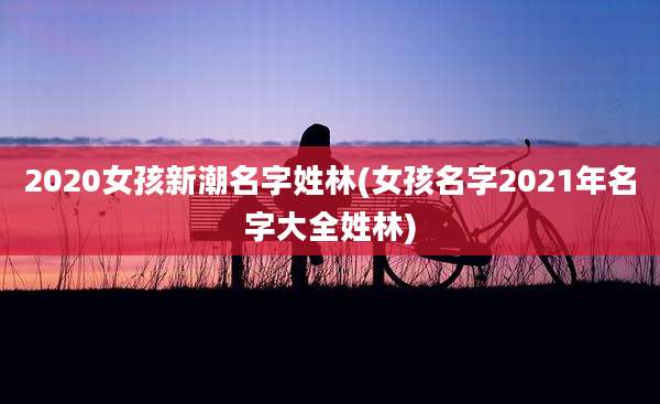 2020女孩新潮名字姓林(女孩名字2021年名字大全姓林)