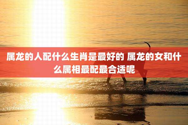 属龙的人配什么生肖是最好的 属龙的女和什么属相最配最合适呢