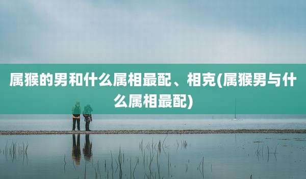 属猴的男和什么属相最配、相克(属猴男与什么属相最配)