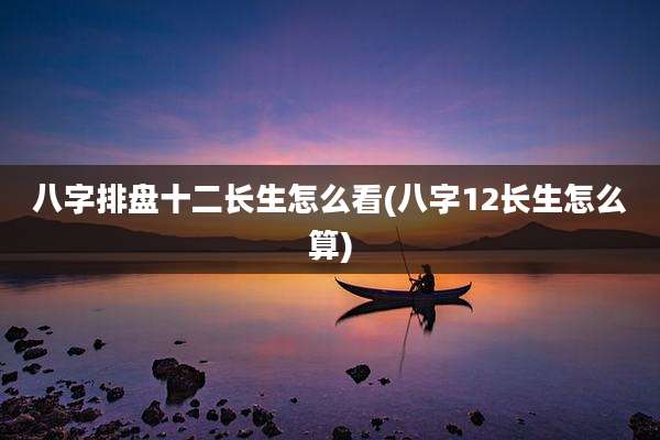 八字排盘十二长生怎么看(八字12长生怎么算)