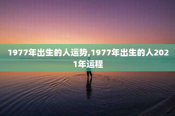 1977年出生的人运势,1977年出生的人2021年运程