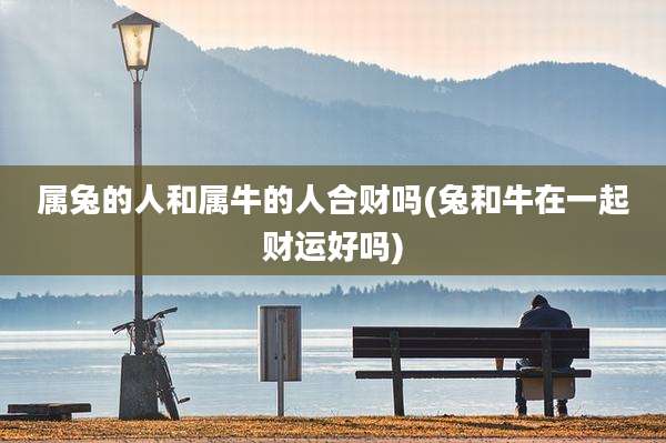 属兔的人和属牛的人合财吗(兔和牛在一起财运好吗)